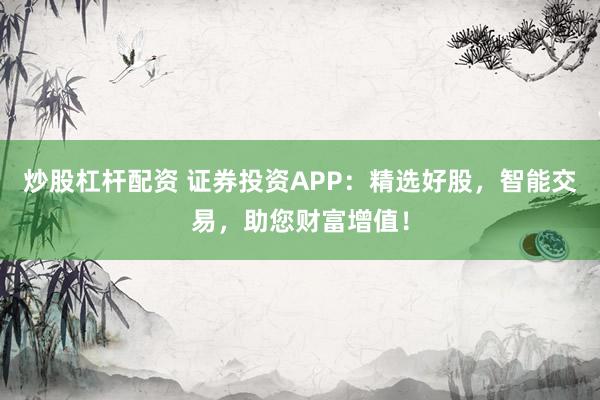 炒股杠杆配资 证券投资APP：精选好股，智能交易，助您财富增值！