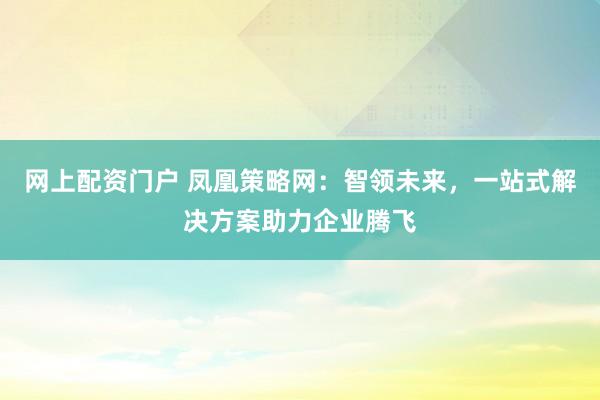网上配资门户 凤凰策略网：智领未来，一站式解决方案助力企业腾飞