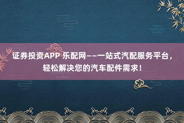 证券投资APP 乐配网——一站式汽配服务平台，轻松解决您的汽车配件需求！