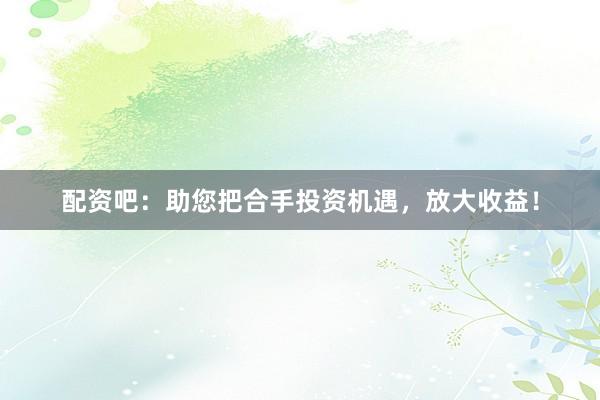 配资吧：助您把合手投资机遇，放大收益！
