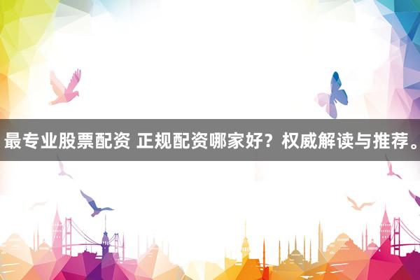 最专业股票配资 正规配资哪家好？权威解读与推荐。