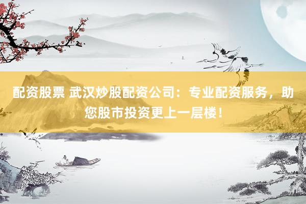 配资股票 武汉炒股配资公司：专业配资服务，助您股市投资更上一层楼！