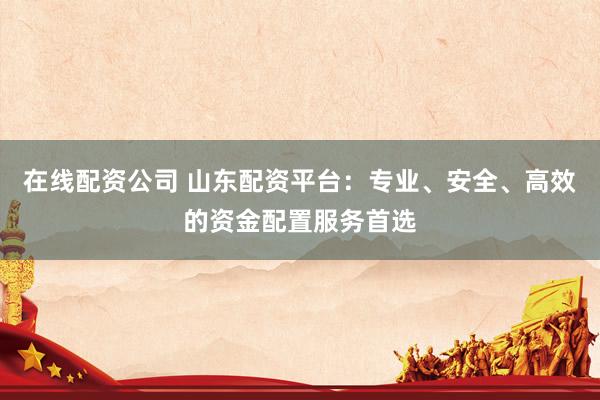 在线配资公司 山东配资平台：专业、安全、高效的资金配置服务首选
