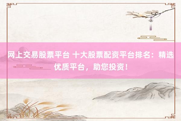 网上交易股票平台 十大股票配资平台排名：精选优质平台，助您投资！