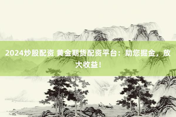 2024炒股配资 黄金期货配资平台：助您掘金，放大收益！