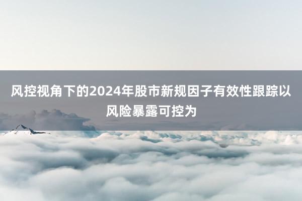 风控视角下的2024年股市新规因子有效性跟踪以风险暴露可控为