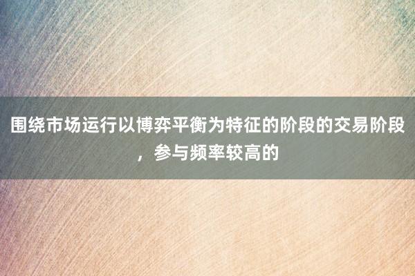 围绕市场运行以博弈平衡为特征的阶段的交易阶段，参与频率较高的