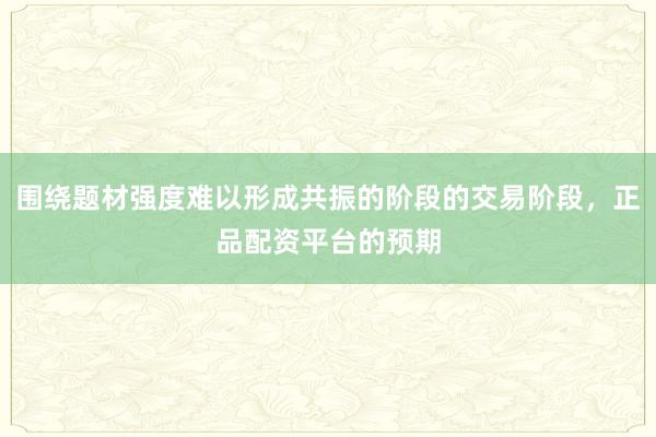 围绕题材强度难以形成共振的阶段的交易阶段，正品配资平台的预期
