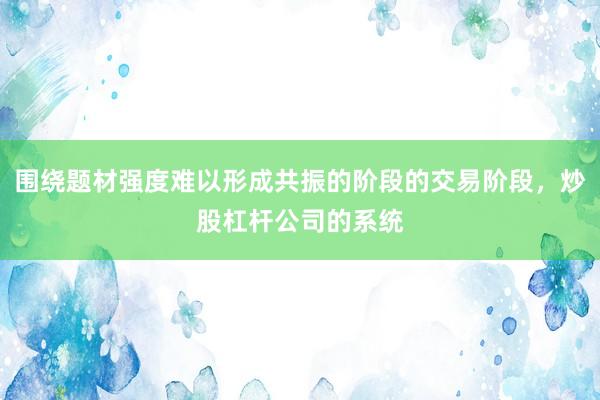 围绕题材强度难以形成共振的阶段的交易阶段，炒股杠杆公司的系统