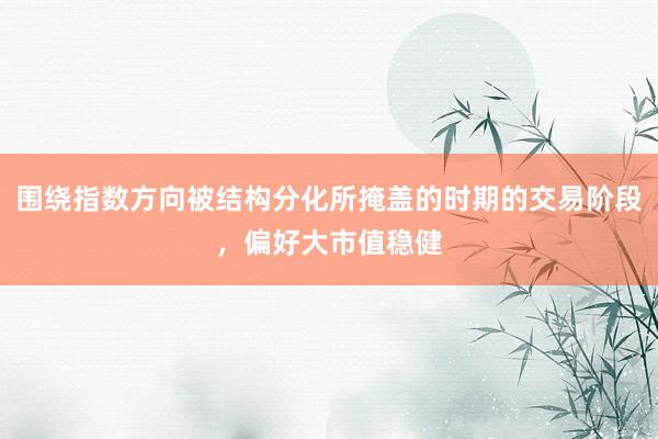 围绕指数方向被结构分化所掩盖的时期的交易阶段，偏好大市值稳健
