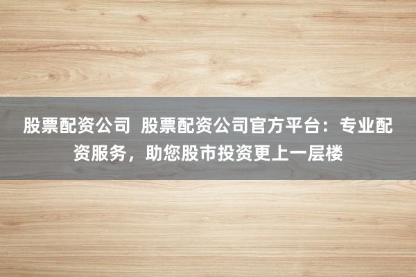 股票配资公司  股票配资公司官方平台：专业配资服务，助您股市投资更上一层楼