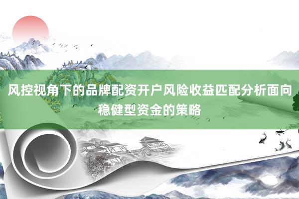 风控视角下的品牌配资开户风险收益匹配分析面向稳健型资金的策略