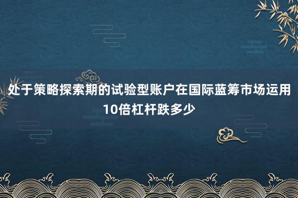 处于策略探索期的试验型账户在国际蓝筹市场运用10倍杠杆跌多少