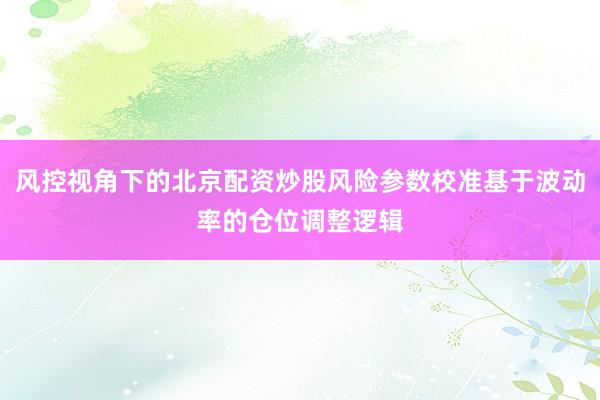 风控视角下的北京配资炒股风险参数校准基于波动率的仓位调整逻辑