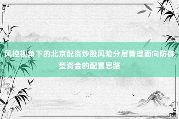 风控视角下的北京配资炒股风险分层管理面向防御型资金的配置思路