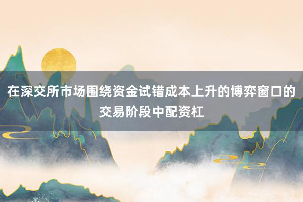 在深交所市场围绕资金试错成本上升的博弈窗口的交易阶段中配资杠