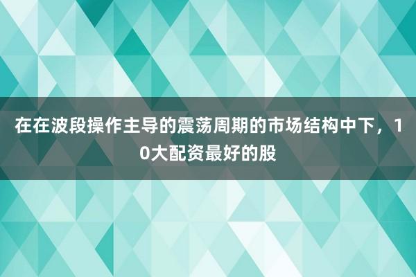 在在波段操作主导的震荡周期的市场结构中下，10大配资最好的股