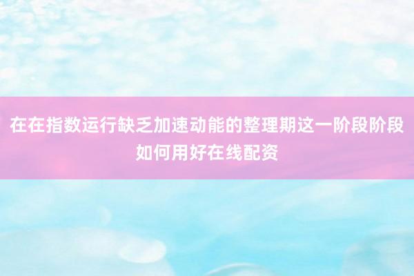 在在指数运行缺乏加速动能的整理期这一阶段阶段如何用好在线配资