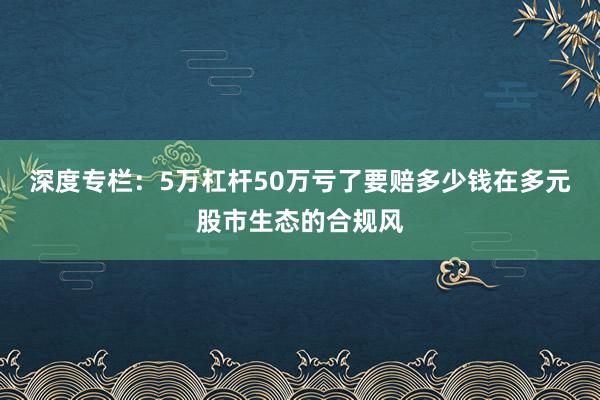 深度专栏：5万杠杆50万亏了要赔多少钱在多元股市生态的合规风